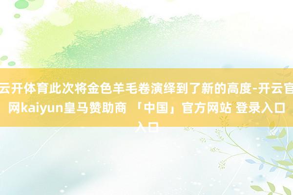 云开体育此次将金色羊毛卷演绎到了新的高度-开云官网kaiyun皇马赞助商 「中国」官方网站 登录入口