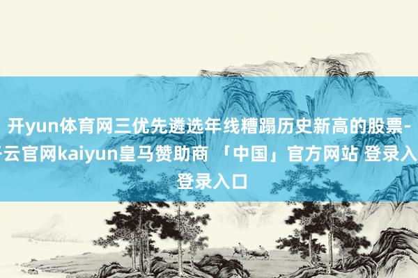 开yun体育网三优先遴选年线糟蹋历史新高的股票-开云官网kaiyun皇马赞助商 「中国」官方网站 登录入口