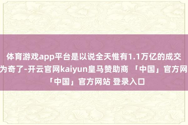 体育游戏app平台是以说全天惟有1.1万亿的成交额也就不及为奇了-开云官网kaiyun皇马赞助商 「中国」官方网站 登录入口