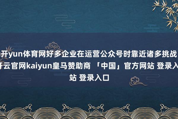 开yun体育网好多企业在运营公众号时靠近诸多挑战-开云官网kaiyun皇马赞助商 「中国」官方网站 登录入口