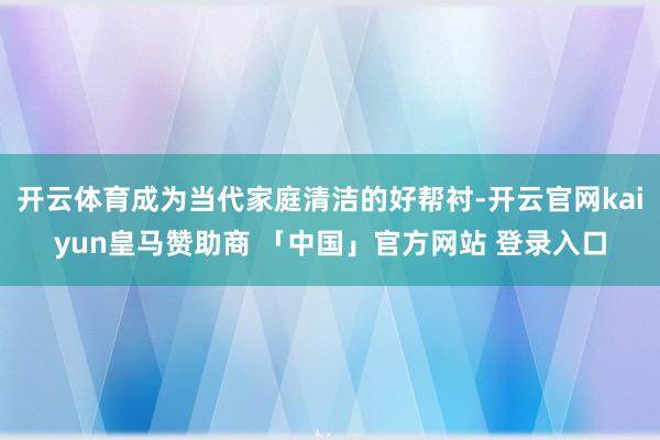 开云体育成为当代家庭清洁的好帮衬-开云官网kaiyun皇马赞助商 「中国」官方网站 登录入口