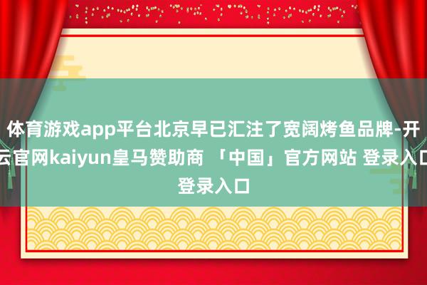 体育游戏app平台北京早已汇注了宽阔烤鱼品牌-开云官网kaiyun皇马赞助商 「中国」官方网站 登录入口