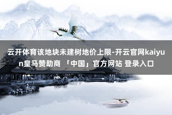 云开体育该地块未建树地价上限-开云官网kaiyun皇马赞助商 「中国」官方网站 登录入口