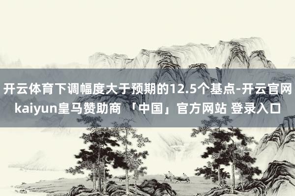 开云体育下调幅度大于预期的12.5个基点-开云官网kaiyun皇马赞助商 「中国」官方网站 登录入口